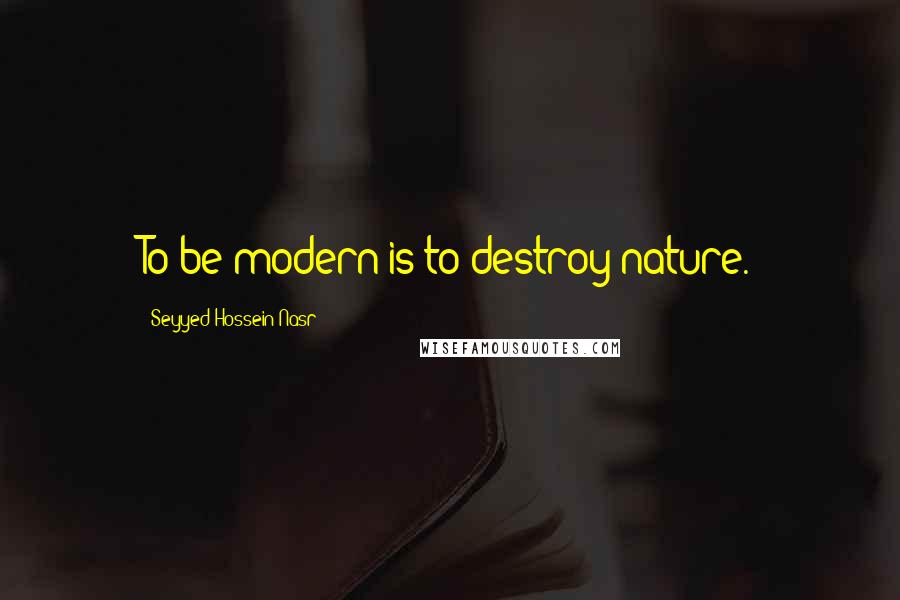 Seyyed Hossein Nasr Quotes: To be modern is to destroy nature.