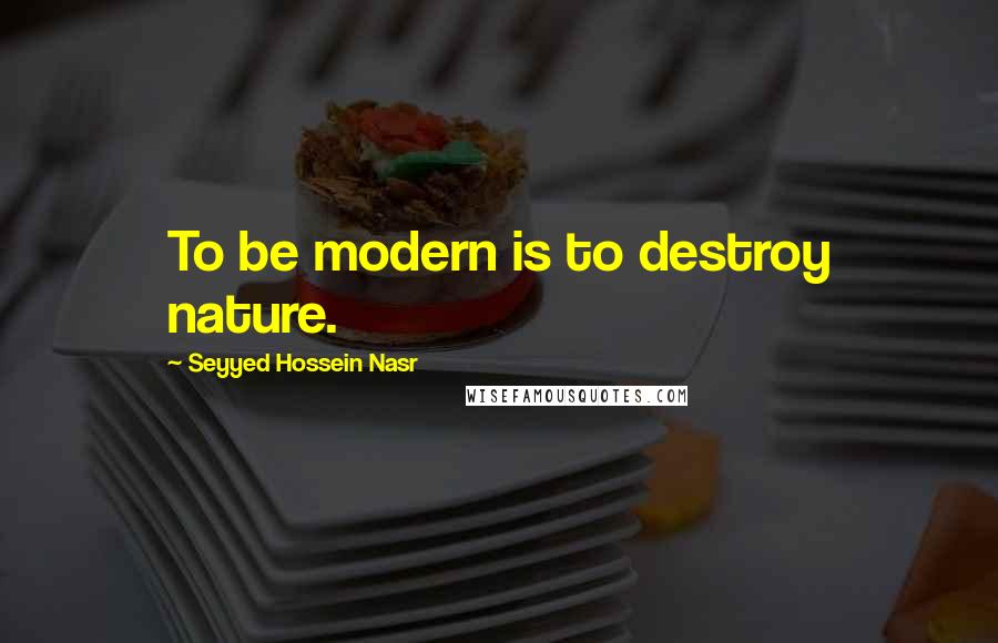 Seyyed Hossein Nasr Quotes: To be modern is to destroy nature.