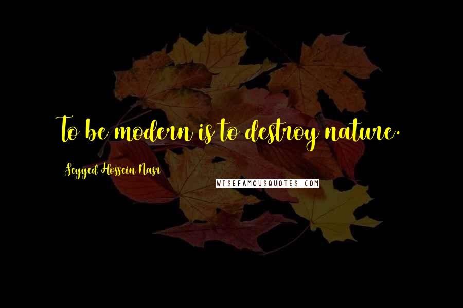 Seyyed Hossein Nasr Quotes: To be modern is to destroy nature.