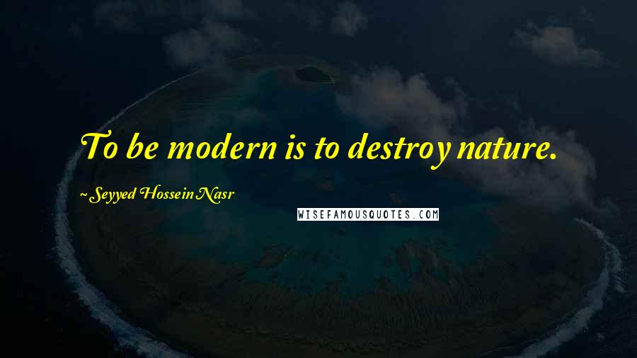 Seyyed Hossein Nasr Quotes: To be modern is to destroy nature.