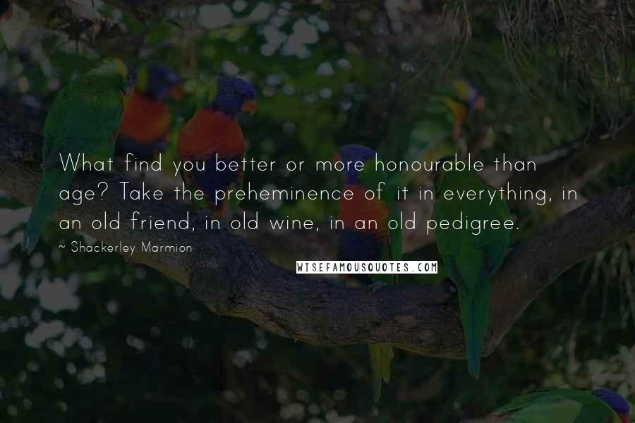 Shackerley Marmion Quotes: What find you better or more honourable than age? Take the preheminence of it in everything, in an old friend, in old wine, in an old pedigree.