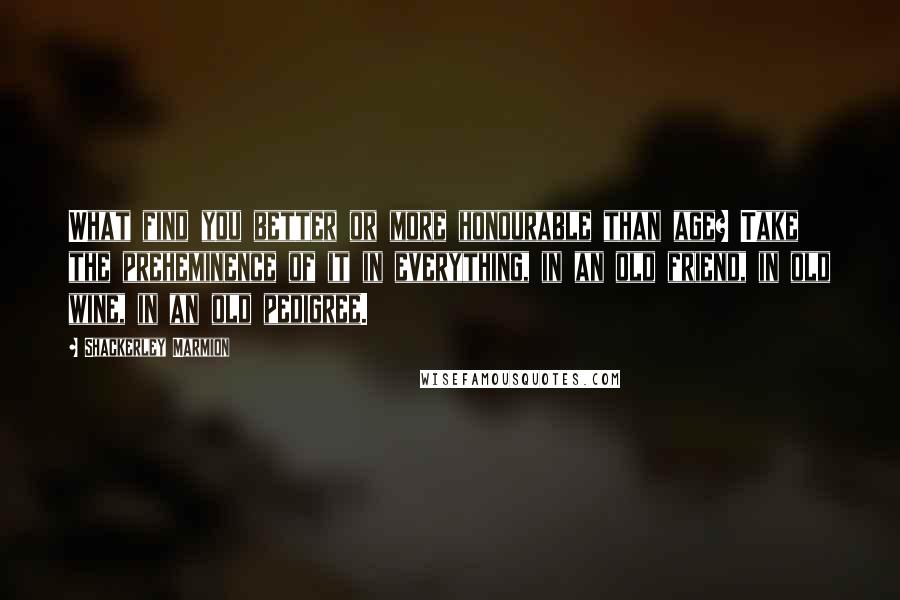Shackerley Marmion Quotes: What find you better or more honourable than age? Take the preheminence of it in everything, in an old friend, in old wine, in an old pedigree.