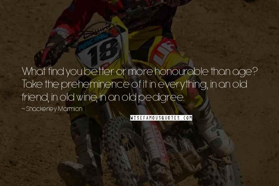 Shackerley Marmion Quotes: What find you better or more honourable than age? Take the preheminence of it in everything, in an old friend, in old wine, in an old pedigree.