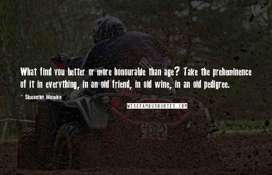 Shackerley Marmion Quotes: What find you better or more honourable than age? Take the preheminence of it in everything, in an old friend, in old wine, in an old pedigree.