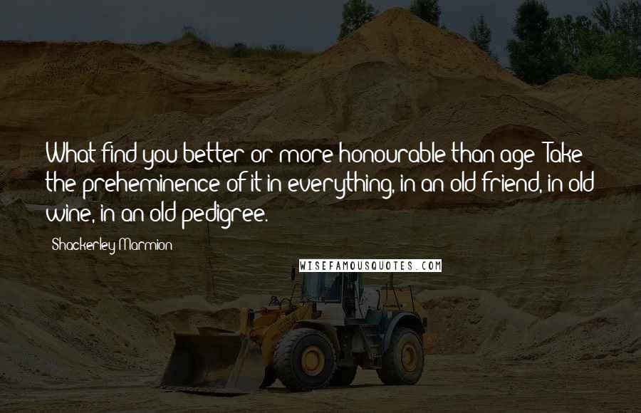 Shackerley Marmion Quotes: What find you better or more honourable than age? Take the preheminence of it in everything, in an old friend, in old wine, in an old pedigree.