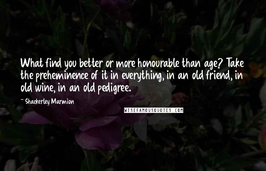 Shackerley Marmion Quotes: What find you better or more honourable than age? Take the preheminence of it in everything, in an old friend, in old wine, in an old pedigree.