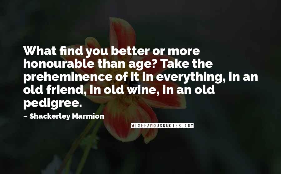 Shackerley Marmion Quotes: What find you better or more honourable than age? Take the preheminence of it in everything, in an old friend, in old wine, in an old pedigree.