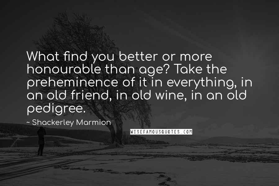 Shackerley Marmion Quotes: What find you better or more honourable than age? Take the preheminence of it in everything, in an old friend, in old wine, in an old pedigree.