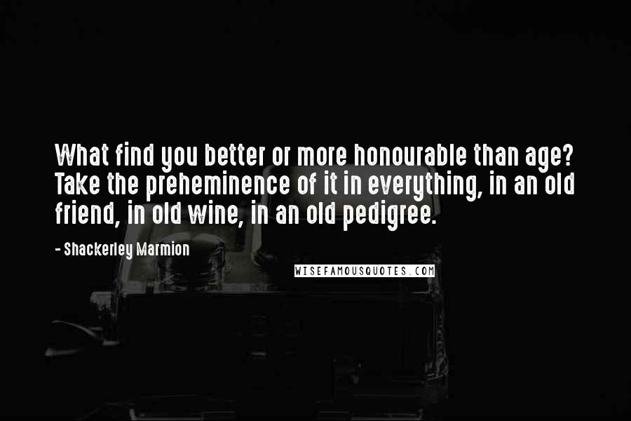 Shackerley Marmion Quotes: What find you better or more honourable than age? Take the preheminence of it in everything, in an old friend, in old wine, in an old pedigree.