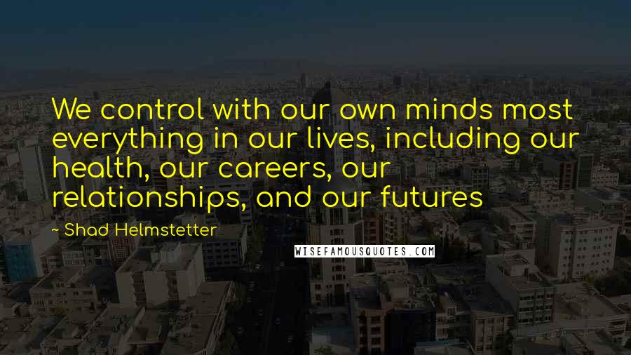 Shad Helmstetter Quotes: We control with our own minds most everything in our lives, including our health, our careers, our relationships, and our futures