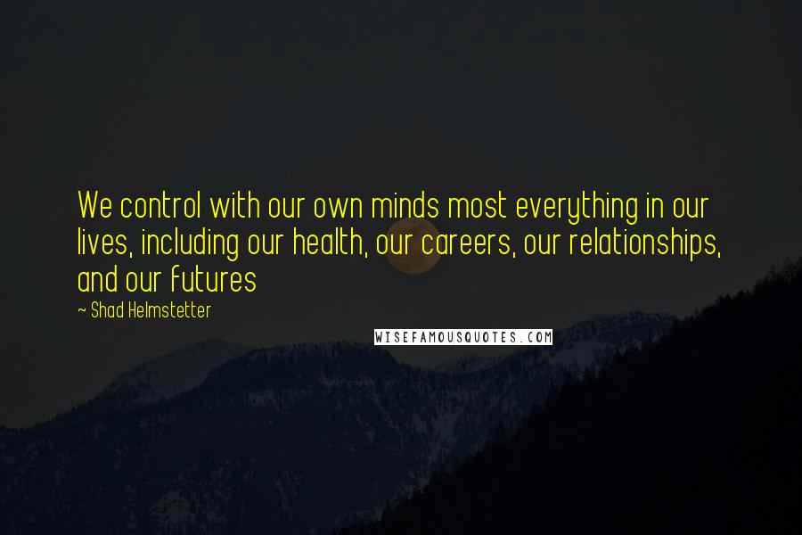 Shad Helmstetter Quotes: We control with our own minds most everything in our lives, including our health, our careers, our relationships, and our futures