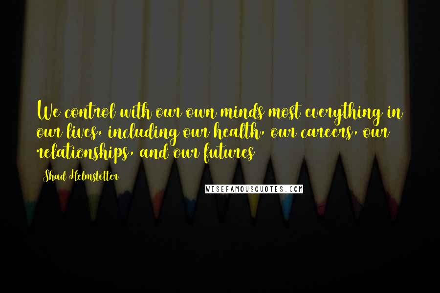 Shad Helmstetter Quotes: We control with our own minds most everything in our lives, including our health, our careers, our relationships, and our futures