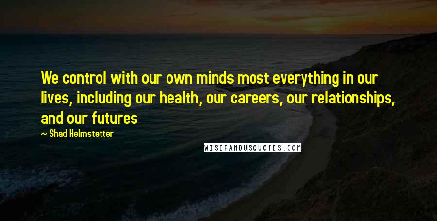 Shad Helmstetter Quotes: We control with our own minds most everything in our lives, including our health, our careers, our relationships, and our futures