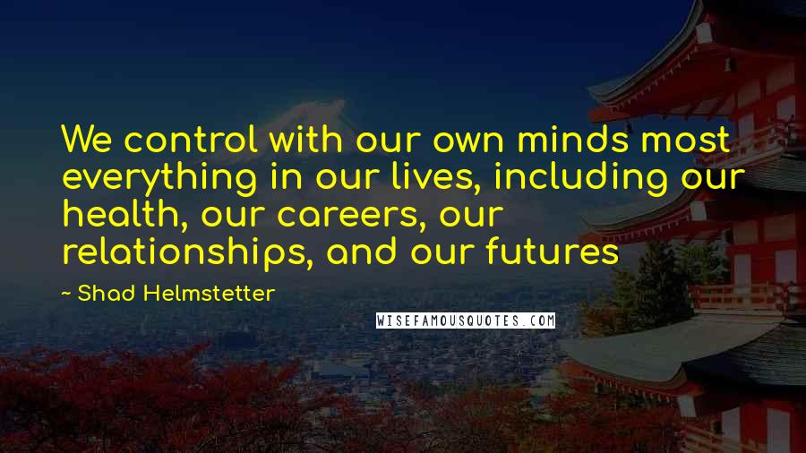 Shad Helmstetter Quotes: We control with our own minds most everything in our lives, including our health, our careers, our relationships, and our futures
