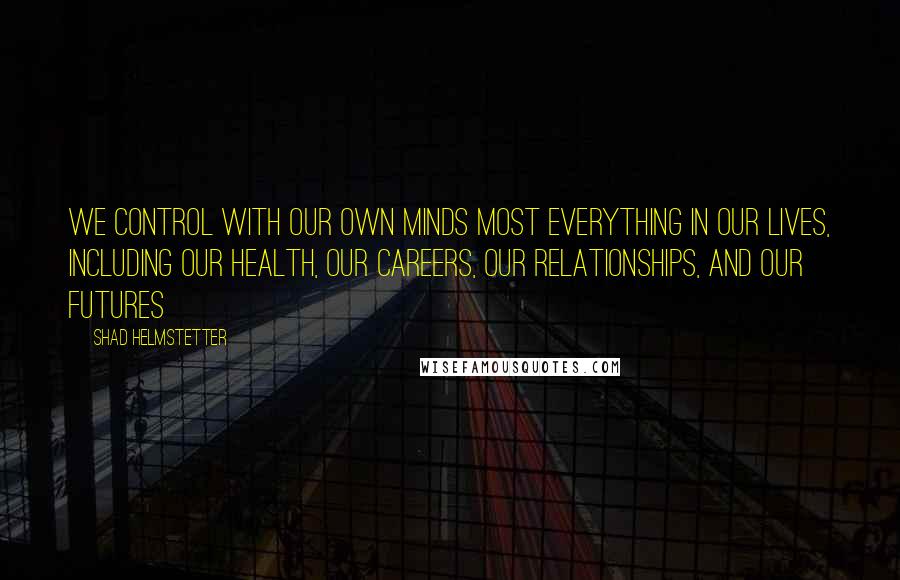 Shad Helmstetter Quotes: We control with our own minds most everything in our lives, including our health, our careers, our relationships, and our futures