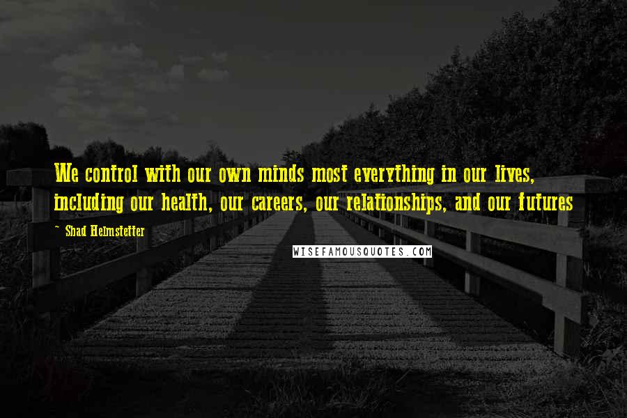 Shad Helmstetter Quotes: We control with our own minds most everything in our lives, including our health, our careers, our relationships, and our futures