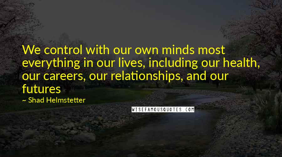 Shad Helmstetter Quotes: We control with our own minds most everything in our lives, including our health, our careers, our relationships, and our futures