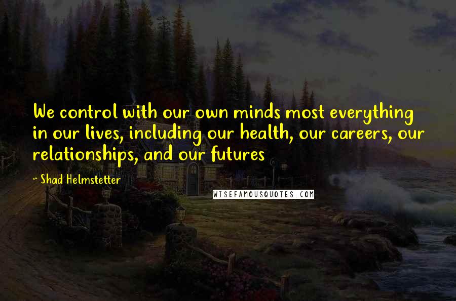 Shad Helmstetter Quotes: We control with our own minds most everything in our lives, including our health, our careers, our relationships, and our futures