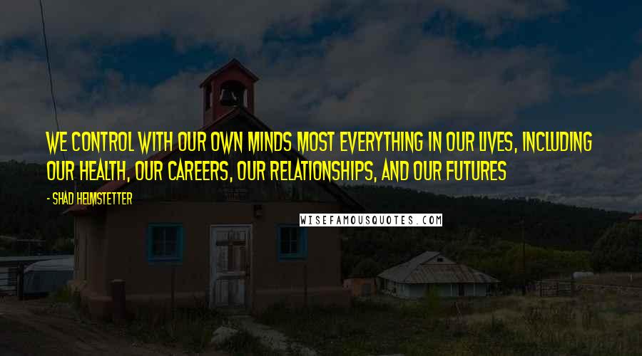 Shad Helmstetter Quotes: We control with our own minds most everything in our lives, including our health, our careers, our relationships, and our futures