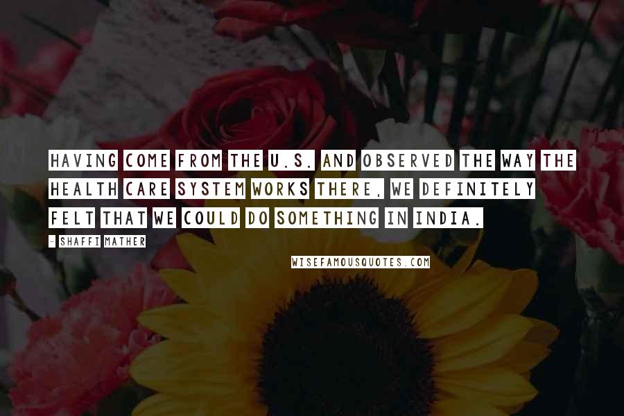 Shaffi Mather Quotes: Having come from the U.S. and observed the way the health care system works there, we definitely felt that we could do something in India.