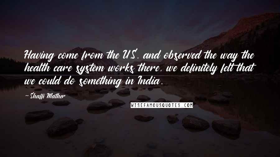 Shaffi Mather Quotes: Having come from the U.S. and observed the way the health care system works there, we definitely felt that we could do something in India.