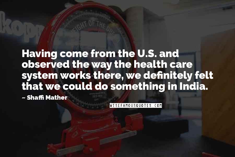 Shaffi Mather Quotes: Having come from the U.S. and observed the way the health care system works there, we definitely felt that we could do something in India.