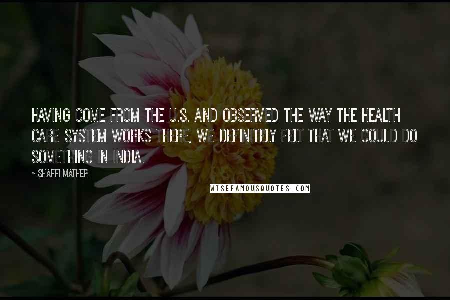 Shaffi Mather Quotes: Having come from the U.S. and observed the way the health care system works there, we definitely felt that we could do something in India.