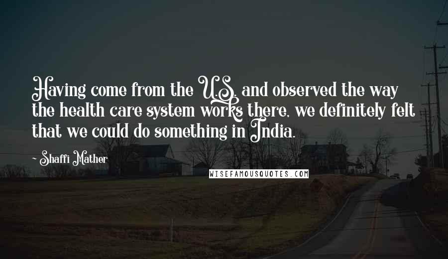 Shaffi Mather Quotes: Having come from the U.S. and observed the way the health care system works there, we definitely felt that we could do something in India.