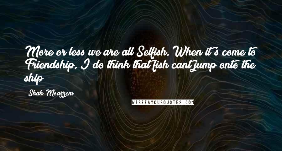 Shah Moazzem Quotes: More or less we are all Selfish. When it's come to Friendship, I do think that fish cant jump onto the ship!