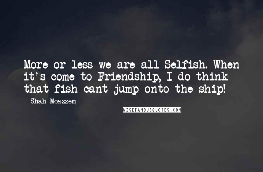 Shah Moazzem Quotes: More or less we are all Selfish. When it's come to Friendship, I do think that fish cant jump onto the ship!