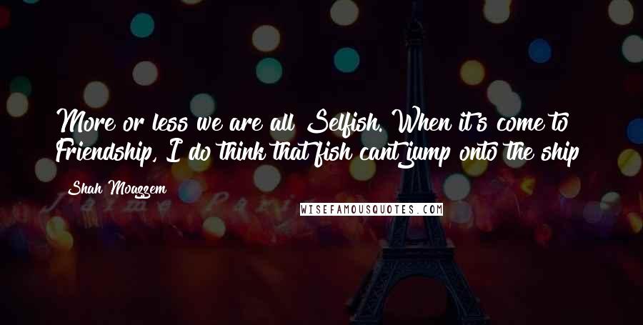 Shah Moazzem Quotes: More or less we are all Selfish. When it's come to Friendship, I do think that fish cant jump onto the ship!