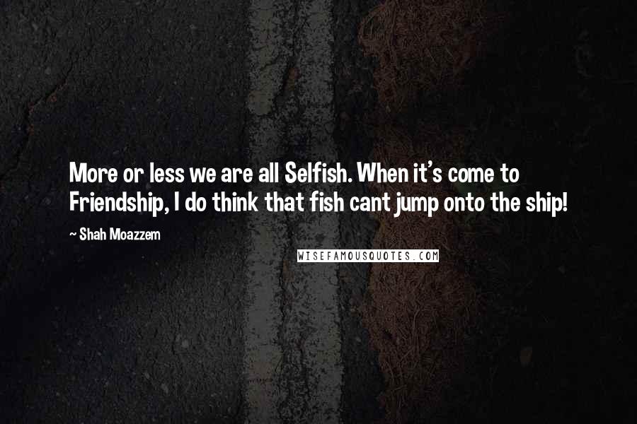 Shah Moazzem Quotes: More or less we are all Selfish. When it's come to Friendship, I do think that fish cant jump onto the ship!