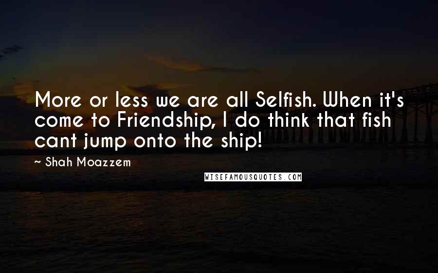 Shah Moazzem Quotes: More or less we are all Selfish. When it's come to Friendship, I do think that fish cant jump onto the ship!