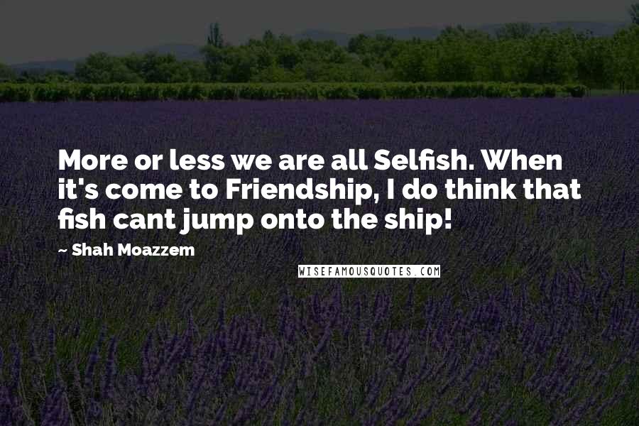 Shah Moazzem Quotes: More or less we are all Selfish. When it's come to Friendship, I do think that fish cant jump onto the ship!