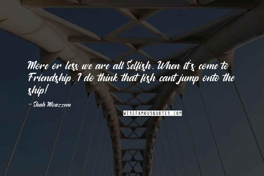 Shah Moazzem Quotes: More or less we are all Selfish. When it's come to Friendship, I do think that fish cant jump onto the ship!