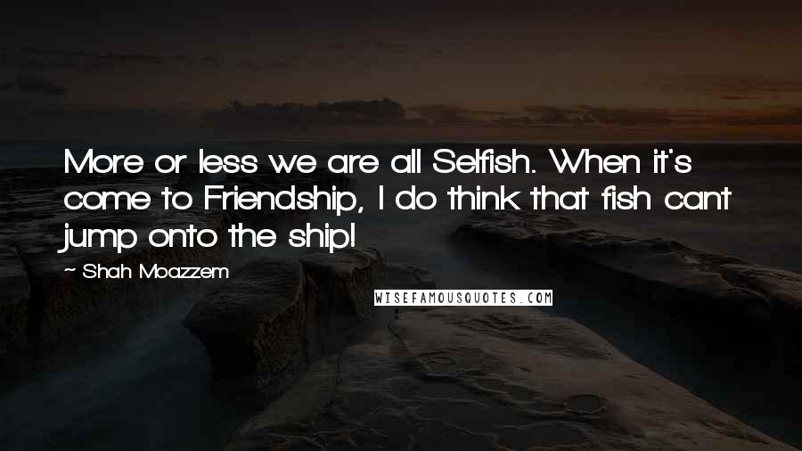 Shah Moazzem Quotes: More or less we are all Selfish. When it's come to Friendship, I do think that fish cant jump onto the ship!