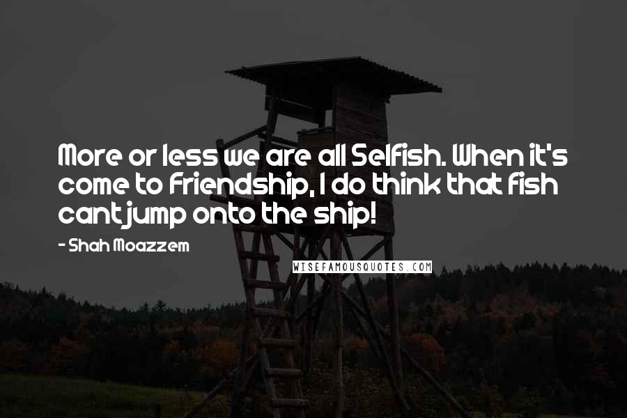 Shah Moazzem Quotes: More or less we are all Selfish. When it's come to Friendship, I do think that fish cant jump onto the ship!