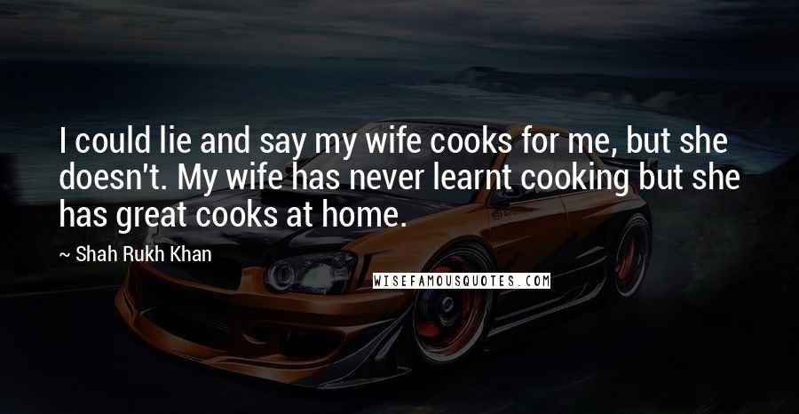 Shah Rukh Khan Quotes: I could lie and say my wife cooks for me, but she doesn't. My wife has never learnt cooking but she has great cooks at home.