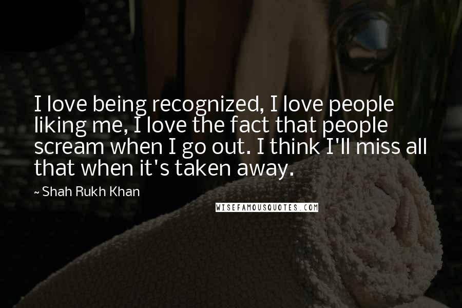 Shah Rukh Khan Quotes: I love being recognized, I love people liking me, I love the fact that people scream when I go out. I think I'll miss all that when it's taken away.