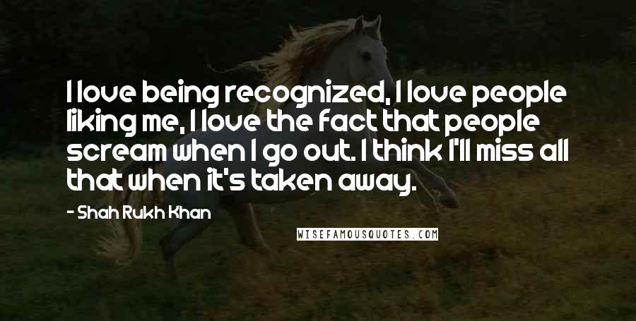 Shah Rukh Khan Quotes: I love being recognized, I love people liking me, I love the fact that people scream when I go out. I think I'll miss all that when it's taken away.