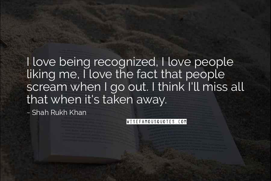 Shah Rukh Khan Quotes: I love being recognized, I love people liking me, I love the fact that people scream when I go out. I think I'll miss all that when it's taken away.