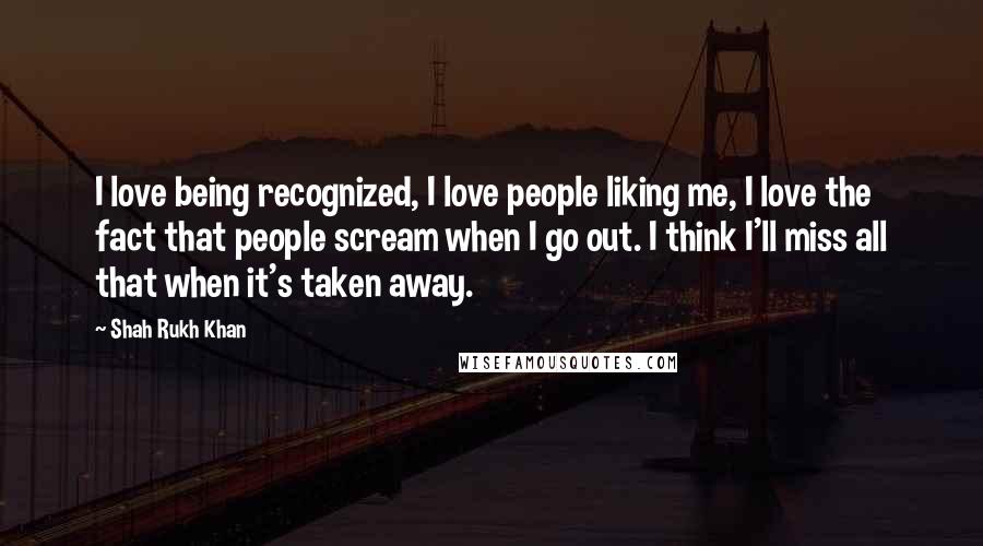 Shah Rukh Khan Quotes: I love being recognized, I love people liking me, I love the fact that people scream when I go out. I think I'll miss all that when it's taken away.