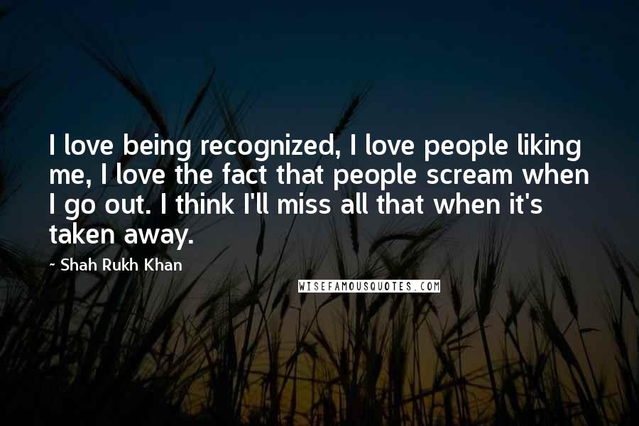 Shah Rukh Khan Quotes: I love being recognized, I love people liking me, I love the fact that people scream when I go out. I think I'll miss all that when it's taken away.