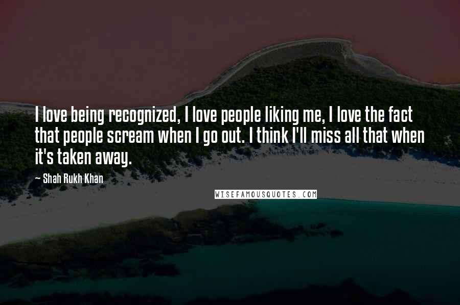 Shah Rukh Khan Quotes: I love being recognized, I love people liking me, I love the fact that people scream when I go out. I think I'll miss all that when it's taken away.