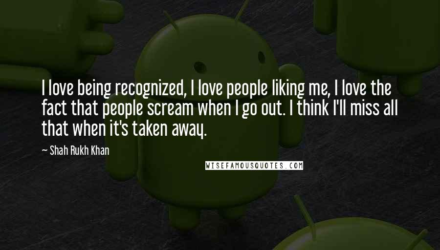 Shah Rukh Khan Quotes: I love being recognized, I love people liking me, I love the fact that people scream when I go out. I think I'll miss all that when it's taken away.