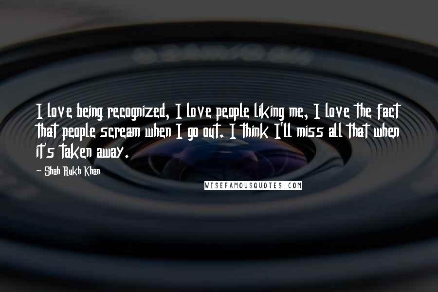 Shah Rukh Khan Quotes: I love being recognized, I love people liking me, I love the fact that people scream when I go out. I think I'll miss all that when it's taken away.