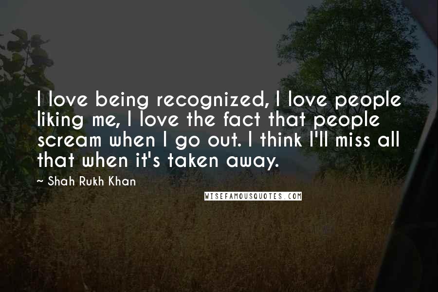 Shah Rukh Khan Quotes: I love being recognized, I love people liking me, I love the fact that people scream when I go out. I think I'll miss all that when it's taken away.