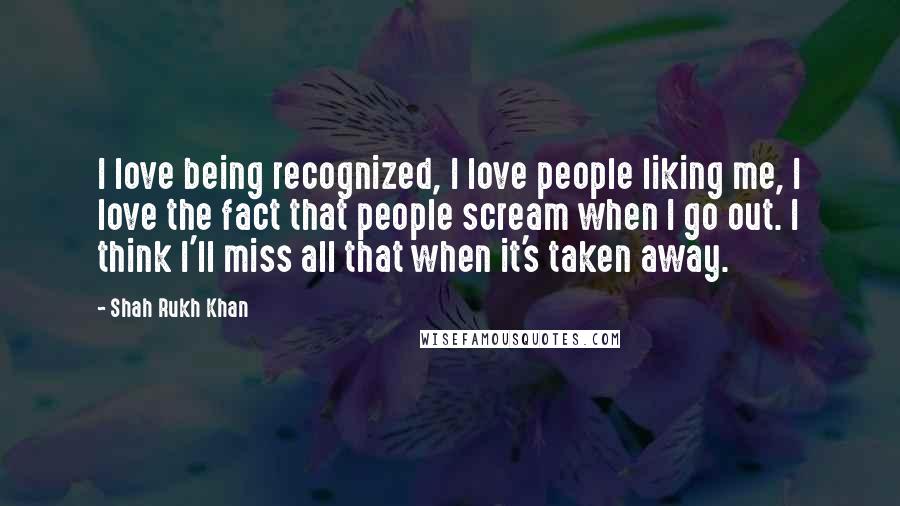 Shah Rukh Khan Quotes: I love being recognized, I love people liking me, I love the fact that people scream when I go out. I think I'll miss all that when it's taken away.