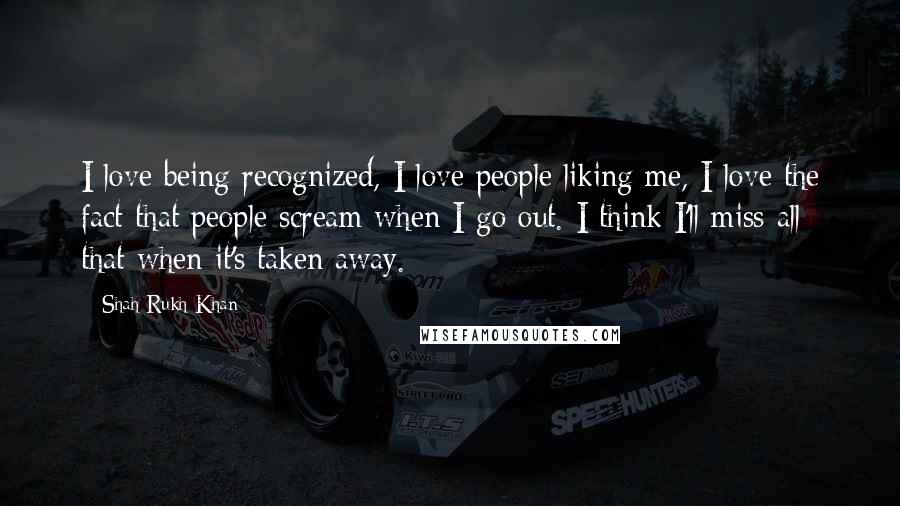 Shah Rukh Khan Quotes: I love being recognized, I love people liking me, I love the fact that people scream when I go out. I think I'll miss all that when it's taken away.
