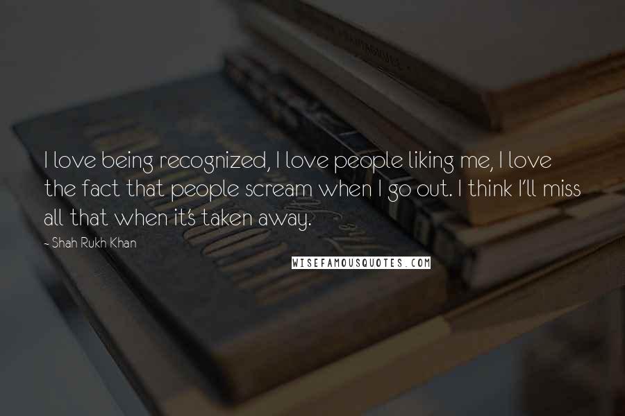 Shah Rukh Khan Quotes: I love being recognized, I love people liking me, I love the fact that people scream when I go out. I think I'll miss all that when it's taken away.